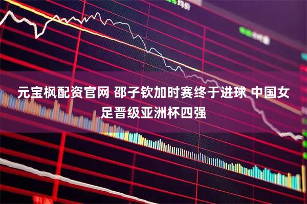 元宝枫配资官网 邵子钦加时赛终于进球 中国女足晋级亚洲杯四强