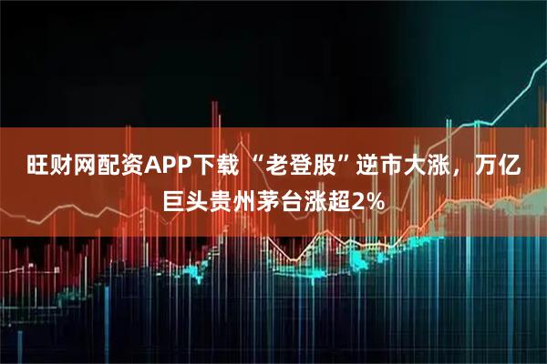 旺财网配资APP下载 “老登股”逆市大涨，万亿巨头贵州茅台涨超2%
