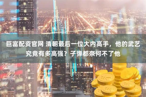 巨富配资官网 清朝最后一位大内高手，他的武艺究竟有多高强？子弹都奈何不了他