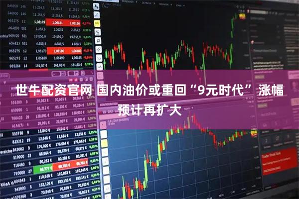 世牛配资官网 国内油价或重回“9元时代” 涨幅预计再扩大