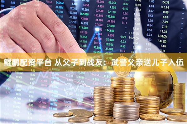 鲲鹏配资平台 从父子到战友：武警父亲送儿子入伍