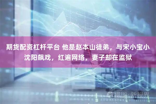 期货配资杠杆平台 他是赵本山徒弟，与宋小宝小沈阳飙戏，红遍网络，妻子却在监狱
