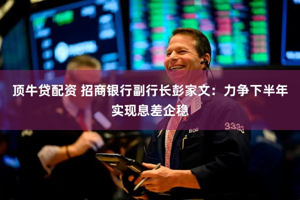 顶牛贷配资 招商银行副行长彭家文：力争下半年实现息差企稳