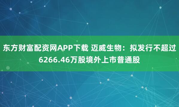 东方财富配资网APP下载 迈威生物：拟发行不超过6266.46万股境外上市普通股