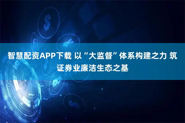 智慧配资APP下载 以“大监督”体系构建之力 筑证券业廉洁生态之基