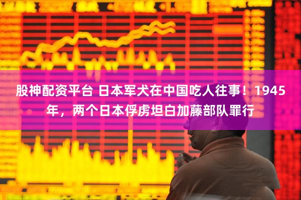 股神配资平台 日本军犬在中国吃人往事！1945年，两个日本俘虏坦白加藤部队罪行