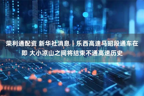 荣利通配资 新华社消息｜乐西高速马昭段通车在即 大小凉山之间将结束不通高速历史