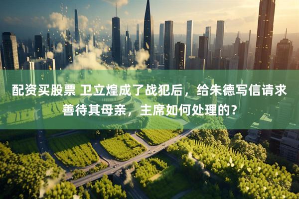配资买股票 卫立煌成了战犯后，给朱德写信请求善待其母亲，主席如何处理的？