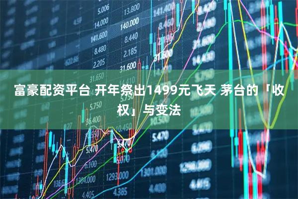 富豪配资平台 开年祭出1499元飞天 茅台的「收权」与变法