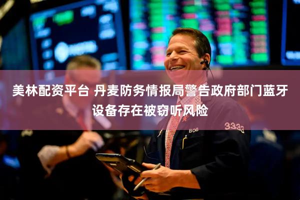 美林配资平台 丹麦防务情报局警告政府部门蓝牙设备存在被窃听风险