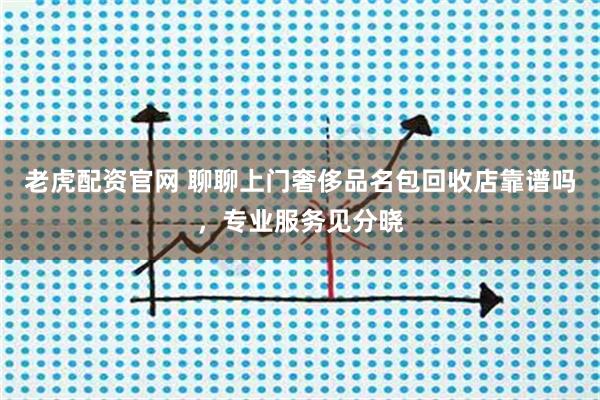 老虎配资官网 聊聊上门奢侈品名包回收店靠谱吗，专业服务见分晓