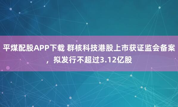 平煤配股APP下载 群核科技港股上市获证监会备案，拟发行不超过3.12亿股