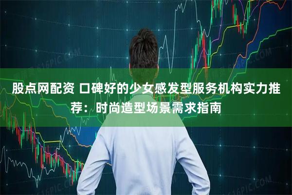 股点网配资 口碑好的少女感发型服务机构实力推荐：时尚造型场景需求指南