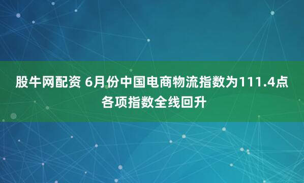 股牛网配资 6月份中国电商物流指数为111.4点 各项指数全线回升