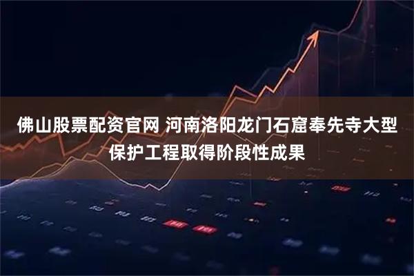 佛山股票配资官网 河南洛阳龙门石窟奉先寺大型保护工程取得阶段性成果