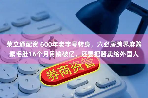 荣立通配资 600年老字号转身，六必居跨界麻酱素毛肚16个月月销破亿，还要把酱卖给外国人